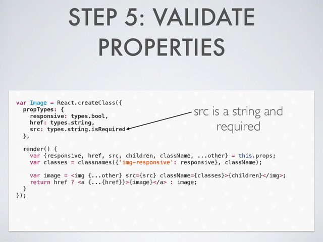 STEP 5: VALIDATE
PROPERTIES
var Image = React.createClass({
propTypes: {
responsive: types.bool,
href: types.string,
src: types.string.isRequired
},
!
render() {
var {responsive, href, src, children, className, ...other} = this.props;
var classes = classnames({'img-responsive': responsive}, className);
!
var image = <img src="{src}">{children};
return href ? <a>{image}</a> : image;
}
});
src is a string and
required

