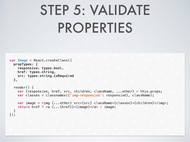 STEP 5: VALIDATE
PROPERTIES
var Image = React.createClass({
propTypes: {
responsive: types.bool,
href: types.string,
src: types.string.isRequired
},
!
render() {
var {responsive, href, src, children, className, ...other} = this.props;
var classes = classnames({'img-responsive': responsive}, className);
!
var image = <img src="{src}">{children};
return href ? <a>{image}</a> : image;
}
});
