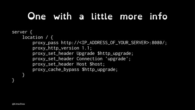 One with a little more info
server {
location / {
proxy_pass http://:8080/;
proxy_http_version 1.1;
proxy_set_header Upgrade $http_upgrade;
proxy_set_header Connection 'upgrade';
proxy_set_header Host $host;
proxy_cache_bypass $http_upgrade;
}
}
@kimschles
