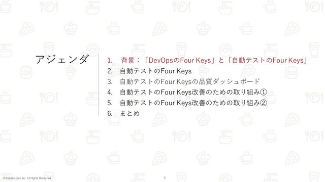 © Kakaku.com Inc. All Rights Reserved. 6
アジェンダ 1. 背景：「DevOpsのFour Keys」と「自動テストのFour Keys」
2. 自動テストのFour Keys
3. 自動テストのFour Keysの品質ダッシュボード
4. 自動テストのFour Keys改善のための取り組み①
5. 自動テストのFour Keys改善のための取り組み②
6. まとめ
