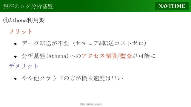 ©NAVITIME JAPAN
現在のログ分析基盤
④Athena利用期
メリット
データ転送が不要（セキュア&転送コストゼロ）
分析基盤(Athena)へのアクセス制限/監査が可能に
デメリット
やや他クラウドの方が検索速度は早い
