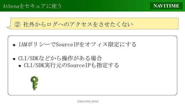 ©NAVITIME JAPAN
Athenaをセキュアに使う
② 社外からログへのアクセスをさせたくない
IAMポリシーでSourceIPをオフィス限定にする
CLI/SDKなどから操作がある場合
CLI/SDK実行元のSourceIPも指定する
