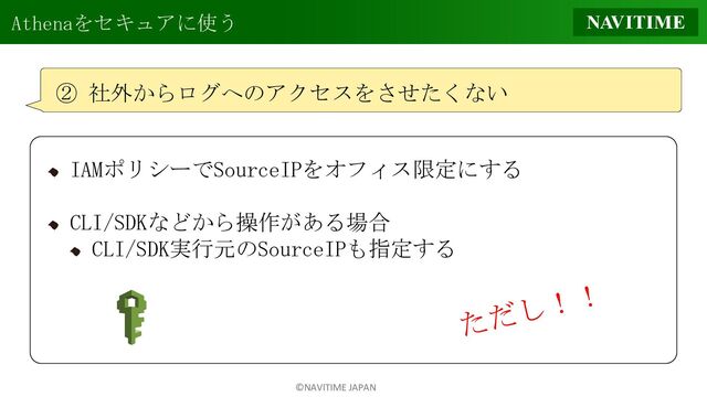 ©NAVITIME JAPAN
Athenaをセキュアに使う
② 社外からログへのアクセスをさせたくない
IAMポリシーでSourceIPをオフィス限定にする
CLI/SDKなどから操作がある場合
CLI/SDK実行元のSourceIPも指定する
