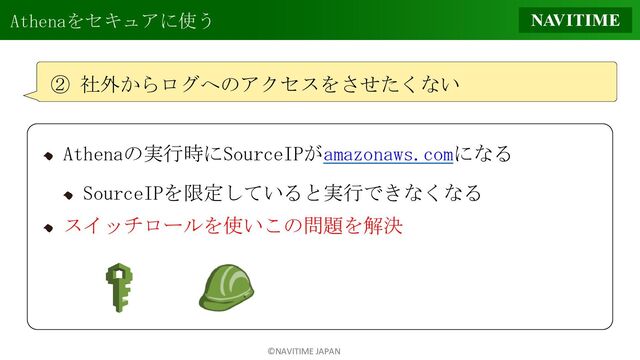 ©NAVITIME JAPAN
Athenaをセキュアに使う
② 社外からログへのアクセスをさせたくない
Athenaの実行時にSourceIPがamazonaws.comになる
SourceIPを限定していると実行できなくなる
スイッチロールを使いこの問題を解決
