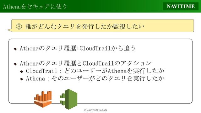 ©NAVITIME JAPAN
Athenaをセキュアに使う
③ 誰がどんなクエリを発行したか監視したい
Athenaのクエリ履歴+CloudTrailから追う
Athenaのクエリ履歴とCloudTrailのアクション
CloudTrail：どのユーザーがAthenaを実行したか
Athena：そのユーザーがどのクエリを実行したか
