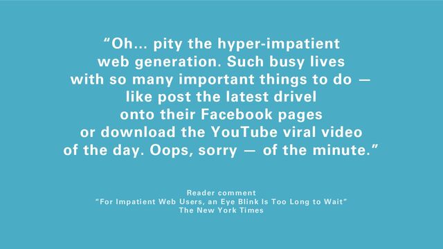 “Oh… pity the hyper-impatient
web generation. Such busy lives
with so many important things to do —
like post the latest drivel
onto their Facebook pages
or download the YouTube viral video
of the day. Oops, sorry — of the minute.”
Reader comment
“For Impatient Web Users, an Eye Blink Is Too Long to Wait”
The New York Times
