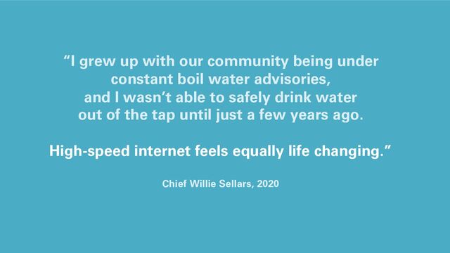 “I grew up with our community being under
constant boil water advisories,
and I wasn’t able to safely drink water
out of the tap until just a few years ago.
High-speed internet feels equally life changing.”
Chief Willie Sellars, 2020
