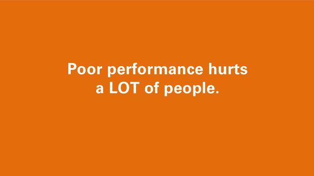 Poor performance hurts
a LOT of people.
