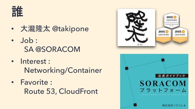 誰
• 大瀧隆太 @takipone
• Job :
SA @SORACOM
• Interest :
Networking/Container
• Favorite :
Route 53, CloudFront
