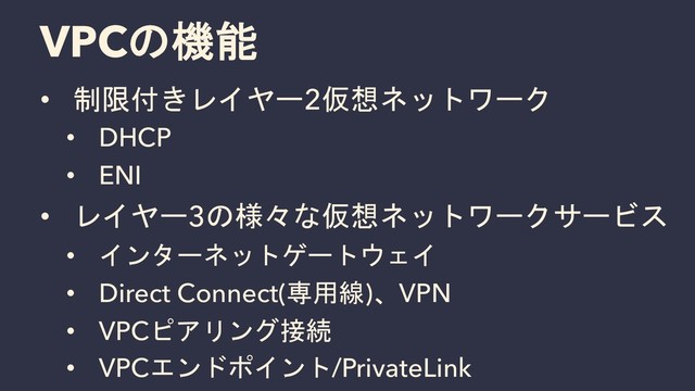 VPCの機能
• 制限付きレイヤー2仮想ネットワーク
• DHCP
• ENI
• レイヤー3の様々な仮想ネットワークサービス
• インターネットゲートウェイ
• Direct Connect(専用線)、VPN
• VPCピアリング接続
• VPCエンドポイント/PrivateLink
