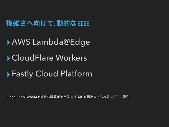 ෳࡶ͞΁޲͚ͯ: ಈతͳ EDGE
▸AWS Lambda@Edge
▸CloudFlare Workers
▸Fastly Cloud Platform
Edge ͰJS΍WASMͰෳࡶͳܭࢉ͕Ͱ͖Δ = HTML Λ૊ΈཱͯΒΕΔ = SSRʹศར
