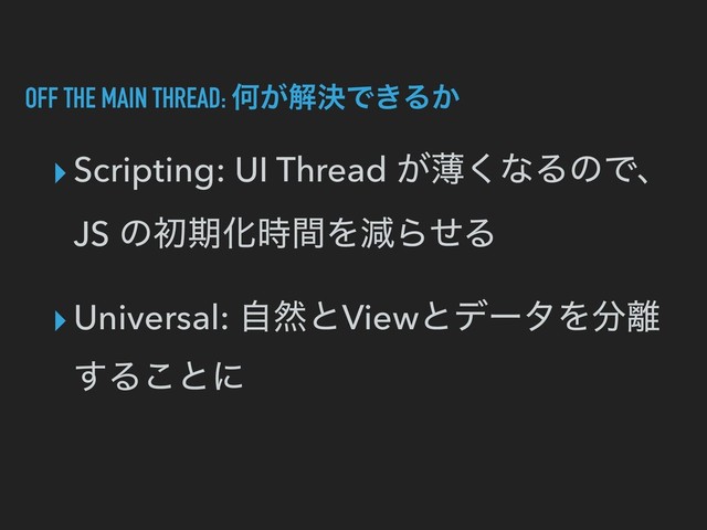 OFF THE MAIN THREAD: Կ͕ղܾͰ͖Δ͔
▸Scripting: UI Thread ͕ബ͘ͳΔͷͰɺ
JS ͷॳظԽ࣌ؒΛݮΒͤΔ
▸Universal: ࣗવͱViewͱσʔλΛ෼཭
͢Δ͜ͱʹ
