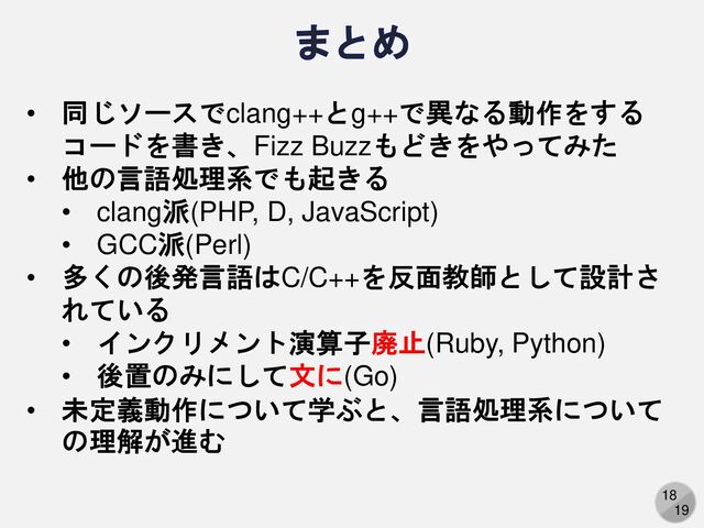 18
19
まとめ
• 同じソースでclang++とg++で異なる動作をする
コードを書き、Fizz Buzzもどきをやってみた
• 他の言語処理系でも起きる
• clang派(PHP, D, JavaScript)
• GCC派(Perl)
• 多くの後発言語はC/C++を反面教師として設計さ
れている
• インクリメント演算子廃止(Ruby, Python)
• 後置のみにして文に(Go)
• 未定義動作について学ぶと、言語処理系について
の理解が進む
