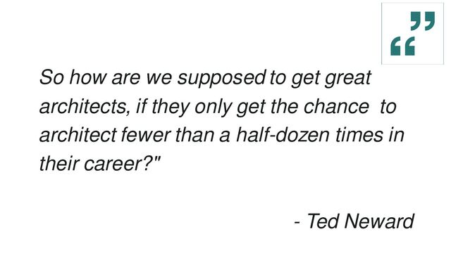 So how are we supposed to get great
architects, if they only get the chance to
architect fewer than a half-dozen times in
their career?"
- Ted Neward
