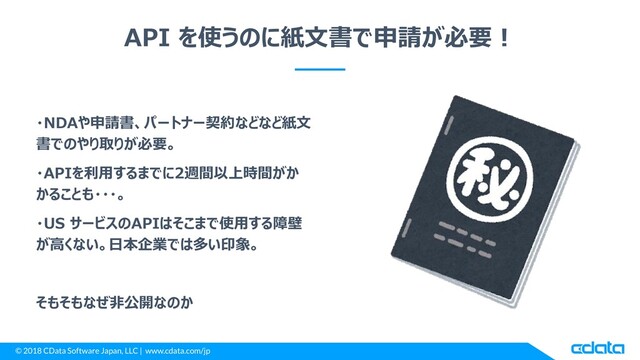 © 2018 CData Software Japan, LLC | www.cdata.com/jp
API を使うのに紙文書で申請が必要！
・NDAや申請書、パートナー契約などなど紙文
書でのやり取りが必要。
・APIを利用するまでに2週間以上時間がか
かることも・・・。
・US サービスのAPIはそこまで使用する障壁
が高くない。日本企業では多い印象。
そもそもなぜ非公開なのか
