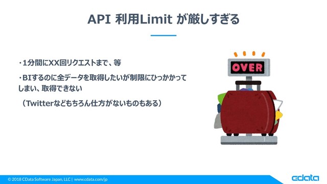 © 2018 CData Software Japan, LLC | www.cdata.com/jp
API 利用Limit が厳しすぎる
・1分間にXX回リクエストまで、等
・BIするのに全データを取得したいが制限にひっかかって
しまい、取得できない
（Twitterなどもちろん仕方がないものもある）
