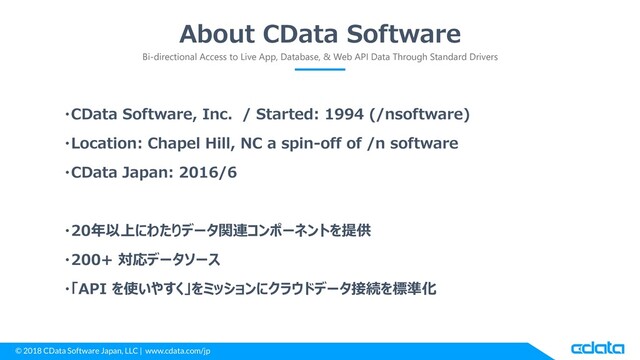 © 2018 CData Software Japan, LLC | www.cdata.com/jp
About CData Software
Bi-directional Access to Live App, Database, & Web API Data Through Standard Drivers
・CData Software, Inc. / Started: 1994 (/nsoftware)
・Location: Chapel Hill, NC a spin-off of /n software
・CData Japan: 2016/6
・20年以上にわたりデータ関連コンポーネントを提供
・200+ 対応データソース
・「API を使いやすく」をミッションにクラウドデータ接続を標準化
