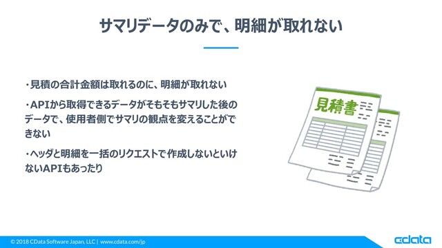 © 2018 CData Software Japan, LLC | www.cdata.com/jp
サマリデータのみで、明細が取れない
・見積の合計金額は取れるのに、明細が取れない
・APIから取得できるデータがそもそもサマリした後の
データで、使用者側でサマリの観点を変えることがで
きない
・ヘッダと明細を一括のリクエストで作成しないといけ
ないAPIもあったり
