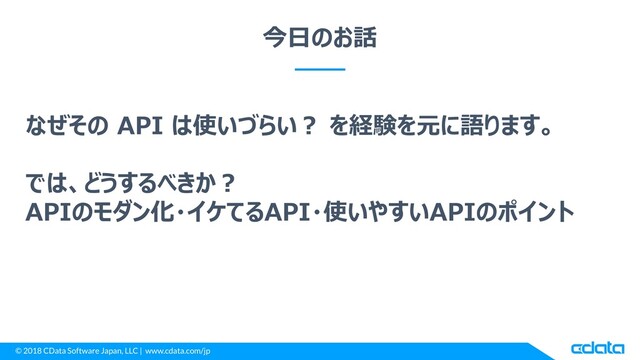 © 2018 CData Software Japan, LLC | www.cdata.com/jp
今日のお話
なぜその API は使いづらい？ を経験を元に語ります。
では、どうするべきか？
APIのモダン化・イケてるAPI・使いやすいAPIのポイント
