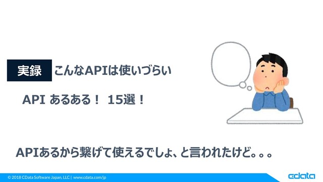 © 2018 CData Software Japan, LLC | www.cdata.com/jp
こんなAPIは使いづらい
API あるある！ 15選！
APIあるから繋げて使えるでしょ、と言われたけど。。。
実録
