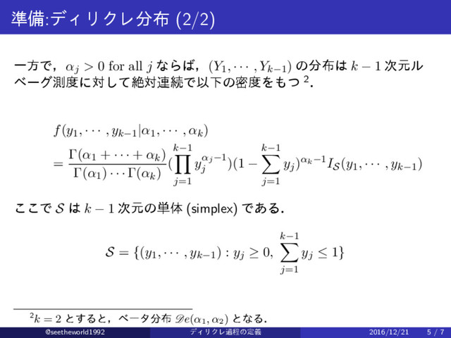 ४උ:σΟϦΫϨ෼෍ (2/2)
ҰํͰɼαj > 0 for all j ͳΒ͹ɼ(Y1, · · · , Yk−1) ͷ෼෍͸ k − 1 ࣍ݩϧ
ϕʔάଌ౓ʹରͯ͠ઈର࿈ଓͰҎԼͷີ౓Λ΋ͭ 2ɽ
f(y1, · · · , yk−1|α1, · · · , αk)
=
Γ(α1 + · · · + αk)
Γ(α1) · · · Γ(αk)
(
k−1
∏
j=1
yαj−1
j
)(1 −
k−1
∑
j=1
yj)αk−1IS(y1, · · · , yk−1)
͜͜Ͱ S ͸ k − 1 ࣍ݩͷ୯ମ (simplex) Ͱ͋Δɽ
S = {(y1, · · · , yk−1) : yj ≥ 0,
k−1
∑
j=1
yj ≤ 1}
2k = 2 ͱ͢Δͱɼϕʔλ෼෍ De(α1
, α2
) ͱͳΔɽ
@seetheworld1992 σΟϦΫϨաఔͷఆٛ 2016/12/21 5 / 7
