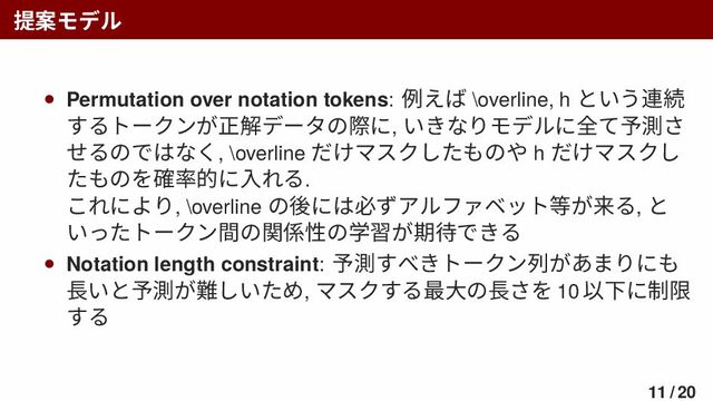 提案モデル
• Permutation over notation tokens: 例えば \overline, h という連続
するトークンが正解データの際に, いきなりモデルに全て予測さ
せるのではなく, \overline だけマスクしたものや h だけマスクし
たものを確率的に入れる.
これにより, \overline の後には必ずアルファベット等が来る, と
いったトークン間の関係性の学習が期待できる
• Notation length constraint: 予測すべきトークン列があまりにも
長いと予測が難しいため, マスクする最大の長さを 10 以下に制限
する
11 / 20
