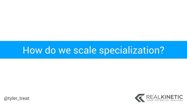 @tyler_treat
How do we scale specialization?
