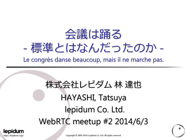 https://lepidum.co.jp/ Copyright © 2004-2014 Lepidum Co. Ltd. All rights reserved.
会議は踊る
- 標準とはなんだったのか -
Le congrès danse beaucoup, mais il ne marche pas.
株式会社レピダム 林 達也
HAYASHI, Tatsuya
lepidum Co. Ltd.
WebRTC meetup #2 2014/6/3
