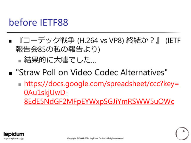 Copyright © 2004-2014 Lepidum Co. Ltd. All rights reserved.
https://lepidum.co.jp/
before IETF88

『コーデック戦争 (H.264 vs VP8) 終結か？』 (IETF
報告会85の私の報告より)

結果的に大嘘でした…
 "Straw Poll on Video Codec Alternatives"

https://docs.google.com/spreadsheet/ccc?key=
0Au1skjUwD-
8EdE5NdGF2MFpEYWxpSGJiYmRSWW5uOWc
