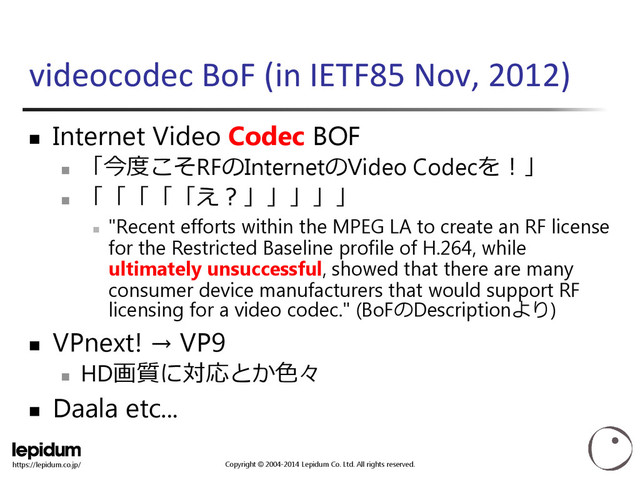 Copyright © 2004-2014 Lepidum Co. Ltd. All rights reserved.
https://lepidum.co.jp/
videocodec BoF (in IETF85 Nov, 2012)
 Internet Video Codec BOF

「今度こそRFのInternetのVideo Codecを！」

「「「「「え？」」」」」

"Recent efforts within the MPEG LA to create an RF license
for the Restricted Baseline profile of H.264, while
ultimately unsuccessful, showed that there are many
consumer device manufacturers that would support RF
licensing for a video codec." (BoFのDescriptionより)
 VPnext! → VP9

HD画質に対応とか色々
 Daala etc...
