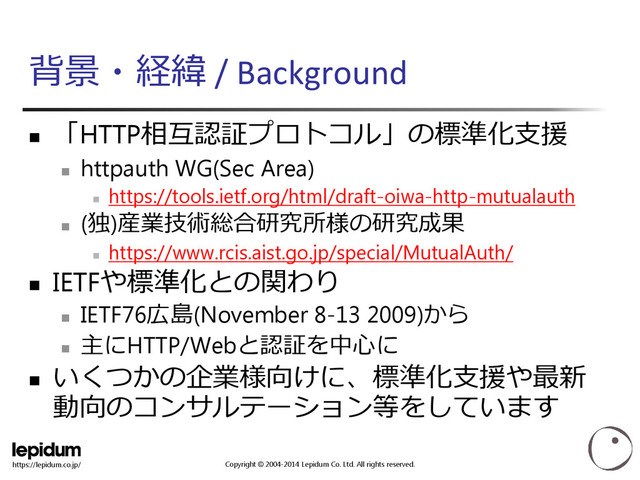Copyright © 2004-2014 Lepidum Co. Ltd. All rights reserved.
https://lepidum.co.jp/
背景・経緯 / Background

「HTTP相互認証プロトコル」の標準化支援

httpauth WG(Sec Area)

https://tools.ietf.org/html/draft-oiwa-http-mutualauth

(独)産業技術総合研究所様の研究成果

https://www.rcis.aist.go.jp/special/MutualAuth/
 IETFや標準化との関わり

IETF76広島(November 8-13 2009)から

主にHTTP/Webと認証を中心に

いくつかの企業様向けに、標準化支援や最新
動向のコンサルテーション等をしています
