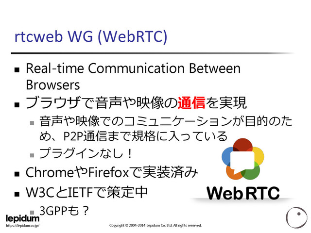 Copyright © 2004-2014 Lepidum Co. Ltd. All rights reserved.
https://lepidum.co.jp/
rtcweb WG (WebRTC)
 Real-time Communication Between
Browsers

ブラウザで音声や映像の通信を実現

音声や映像でのコミュニケーションが目的のた
め、P2P通信まで規格に入っている

プラグインなし！
 ChromeやFirefoxで実装済み
 W3CとIETFで策定中

3GPPも？
