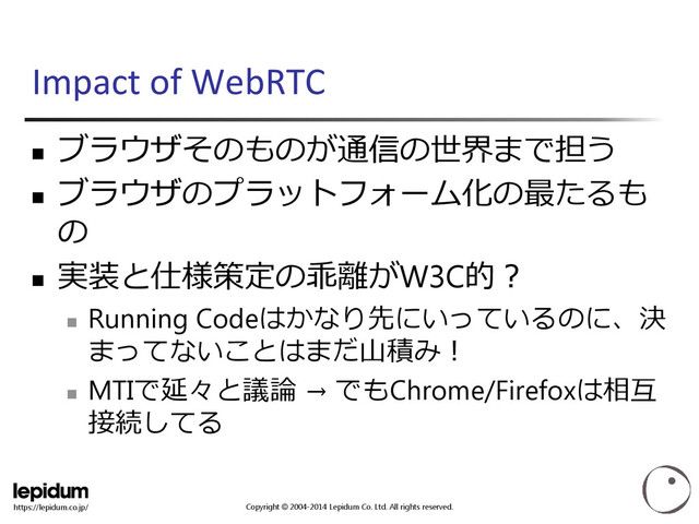 Copyright © 2004-2014 Lepidum Co. Ltd. All rights reserved.
https://lepidum.co.jp/
Impact of WebRTC

ブラウザそのものが通信の世界まで担う

ブラウザのプラットフォーム化の最たるも
の

実装と仕様策定の乖離がW3C的？

Running Codeはかなり先にいっているのに、決
まってないことはまだ山積み！

MTIで延々と議論 → でもChrome/Firefoxは相互
接続してる

