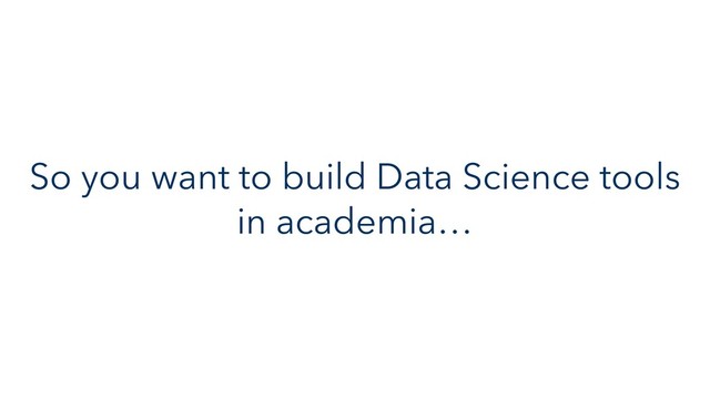 So you want to build Data Science tools
in academia…

