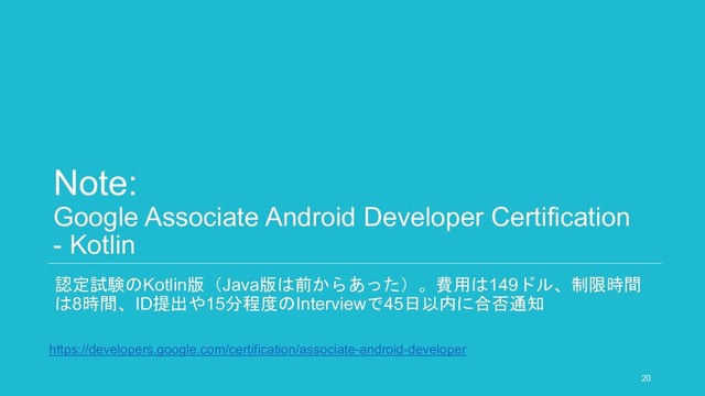 Note:
Google Associate Android Developer Certification
- Kotlin
認定試験のKotlin版（Java版は前からあった）。費用は149ドル、制限時間
は8時間、ID提出や15分程度のInterviewで45日以内に合否通知
20
https://developers.google.com/certification/associate-android-developer
