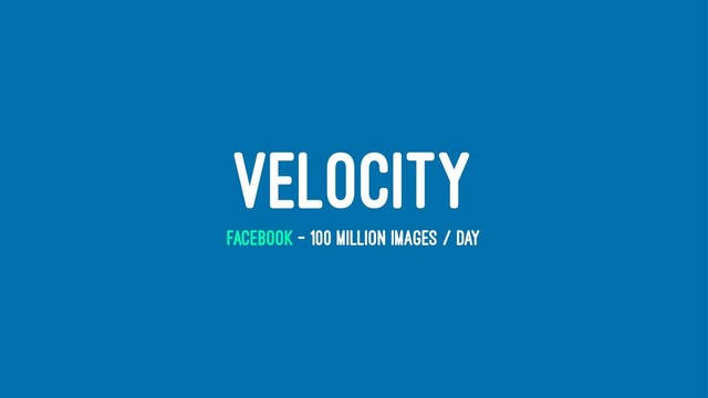 VELOCITY
FACEBOOK - 100 MILLION IMAGES / DAY
