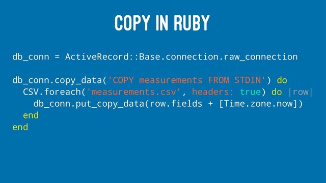 COPY IN RUBY
db_conn = ActiveRecord::Base.connection.raw_connection
db_conn.copy_data('COPY measurements FROM STDIN') do
CSV.foreach('measurements.csv', headers: true) do |row|
db_conn.put_copy_data(row.fields + [Time.zone.now])
end
end
