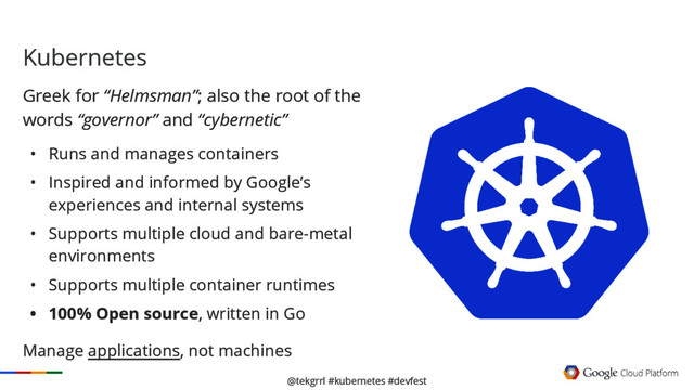 @tekgrrl #kubernetes #devfest
Kubernetes
Greek for “Helmsman”; also the root of the
words “governor” and “cybernetic”
• Runs and manages containers
• Inspired and informed by Google’s
experiences and internal systems
• Supports multiple cloud and bare-metal
environments
• Supports multiple container runtimes
• 100% Open source, written in Go
Manage applications, not machines
