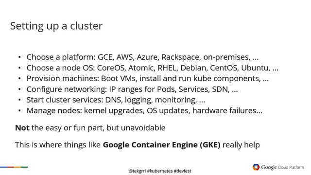@tekgrrl #kubernetes #devfest
Setting up a cluster
• Choose a platform: GCE, AWS, Azure, Rackspace, on-premises, ...
• Choose a node OS: CoreOS, Atomic, RHEL, Debian, CentOS, Ubuntu, ...
• Provision machines: Boot VMs, install and run kube components, ...
• Configure networking: IP ranges for Pods, Services, SDN, ...
• Start cluster services: DNS, logging, monitoring, ...
• Manage nodes: kernel upgrades, OS updates, hardware failures...
Not the easy or fun part, but unavoidable
This is where things like Google Container Engine (GKE) really help
