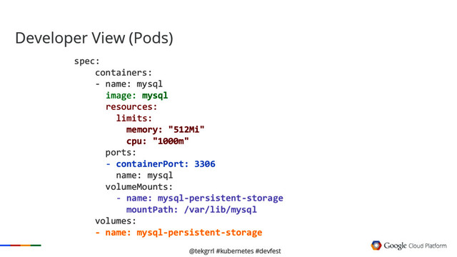 @tekgrrl #kubernetes #devfest
Developer View (Pods)
spec:
containers:
- name: mysql
image: mysql
resources:
limits:
memory: "512Mi"
cpu: "1000m"
ports:
- containerPort: 3306
name: mysql
volumeMounts:
- name: mysql-persistent-storage
mountPath: /var/lib/mysql
volumes:
- name: mysql-persistent-storage
