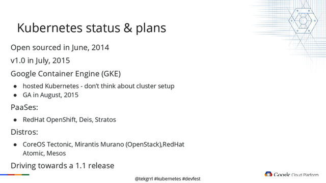 @tekgrrl #kubernetes #devfest
Open sourced in June, 2014
v1.0 in July, 2015
Google Container Engine (GKE)
● hosted Kubernetes - don’t think about cluster setup
● GA in August, 2015
PaaSes:
● RedHat OpenShift, Deis, Stratos
Distros:
● CoreOS Tectonic, Mirantis Murano (OpenStack),RedHat
Atomic, Mesos
Driving towards a 1.1 release
Kubernetes status & plans
