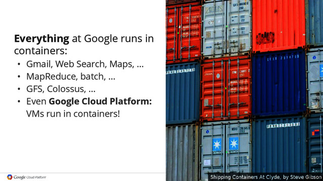 Google confidential │ Do not
distribute
Everything at Google runs in
containers:
• Gmail, Web Search, Maps, ...
• MapReduce, batch, ...
• GFS, Colossus, ...
• Even Google Cloud Platform:
VMs run in containers!
