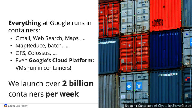 Google confidential │ Do not
distribute
Everything at Google runs in
containers:
• Gmail, Web Search, Maps, ...
• MapReduce, batch, ...
• GFS, Colossus, ...
• Even Google’s Cloud Platform:
VMs run in containers!
We launch over 2 billion
containers per week
