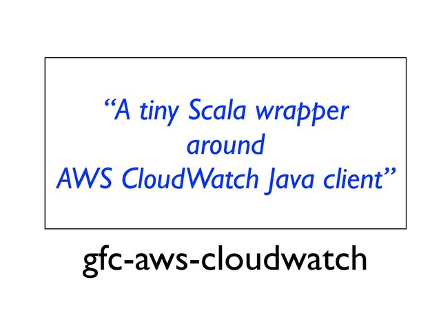 “A tiny Scala wrapper
around
AWS CloudWatch Java client”
gfc-aws-cloudwatch
