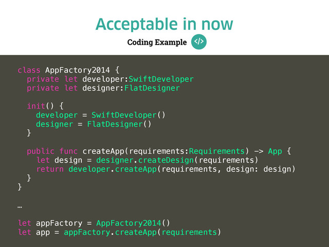 Coding Example
Acceptable in now
class AppFactory2014 {
private let developer:SwiftDeveloper
private let designer:FlatDesigner
init() {
developer = SwiftDeveloper()
designer = FlatDesigner()
}
public func createApp(requirements:Requirements) -> App {
let design = designer.createDesign(requirements)
return developer.createApp(requirements, design: design)
}
}
…
let appFactory = AppFactory2014()
let app = appFactory.createApp(requirements)
