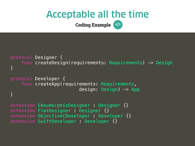 Coding Example
Acceptable all the time
protocol Designer {
func createDesign(requirements: Requirements) -> Design
}
protocol Developer {
func createApp(requirements: Requirements,
design: Design) -> App
}
extension SkeumorphicDesigner : Designer {}
extension FlatDesigner : Designer {}
extension ObjectiveCDeveloper : Developer {}
extension SwiftDeveloper : Developer {}

