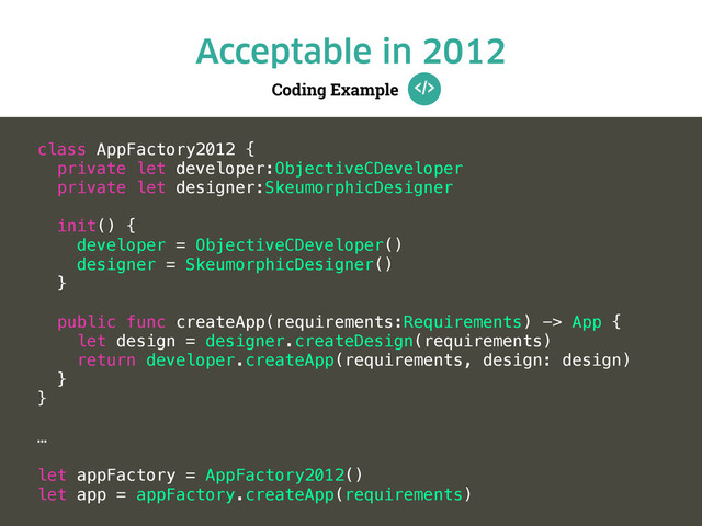 Coding Example
Acceptable in 2012
class AppFactory2012 {
private let developer:ObjectiveCDeveloper
private let designer:SkeumorphicDesigner
init() {
developer = ObjectiveCDeveloper()
designer = SkeumorphicDesigner()
}
public func createApp(requirements:Requirements) -> App {
let design = designer.createDesign(requirements)
return developer.createApp(requirements, design: design)
}
}
…
let appFactory = AppFactory2012()
let app = appFactory.createApp(requirements)
