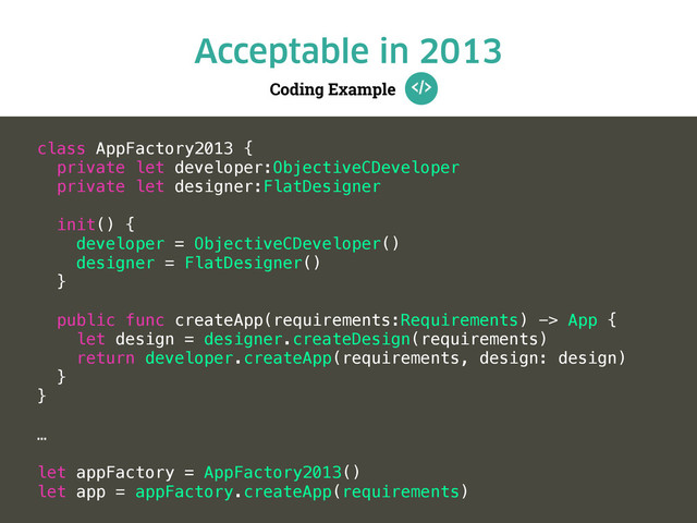 Coding Example
Acceptable in 2013
class AppFactory2013 {
private let developer:ObjectiveCDeveloper
private let designer:FlatDesigner
init() {
developer = ObjectiveCDeveloper()
designer = FlatDesigner()
}
public func createApp(requirements:Requirements) -> App {
let design = designer.createDesign(requirements)
return developer.createApp(requirements, design: design)
}
}
…
let appFactory = AppFactory2013()
let app = appFactory.createApp(requirements)
