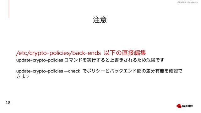 18
GENERAL Distribution
注意
/etc/crypto-policies/back-ends 以下の直接編集
update-crypto-policies コマンドを実行すると上書きされるため危険です
update-crypto-policies --check でポリシーとバックエンド間の差分有無を確認で
きます
