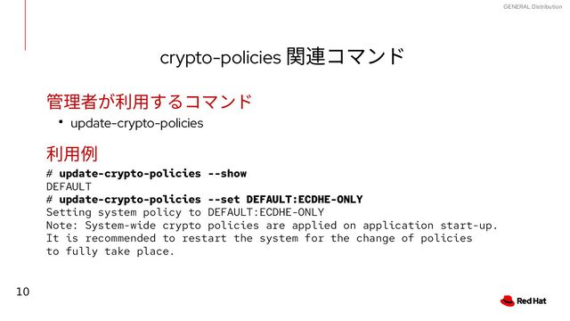 10
GENERAL Distribution
crypto-policies 関連コマンド
管理者が利用するコマンド
● update-crypto-policies
利用例
# update-crypto-policies --show
DEFAULT
# update-crypto-policies --set DEFAULT:ECDHE-ONLY
Setting system policy to DEFAULT:ECDHE-ONLY
Note: System-wide crypto policies are applied on application start-up.
It is recommended to restart the system for the change of policies
to fully take place.
